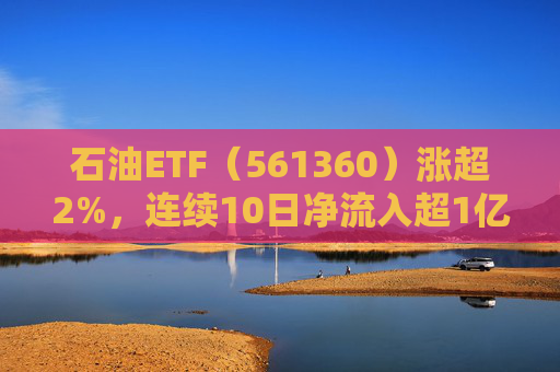 石油ETF（561360）涨超2%，连续10日净流入超1亿元，资金抢筹布局