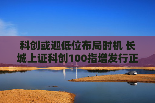 科创或迎低位布局时机 长城上证科创100指增发行正当其时