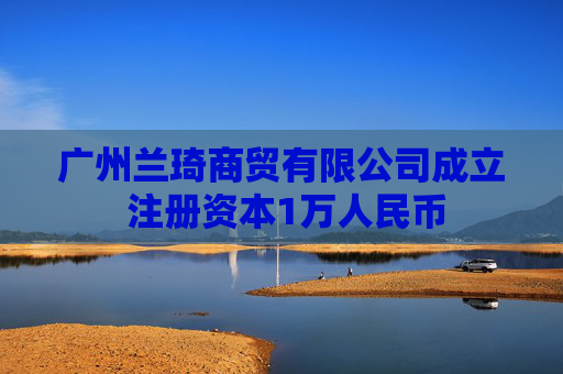 广州兰琦商贸有限公司成立 注册资本1万人民币