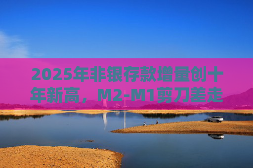 2025年非银存款增量创十年新高，M2-M1剪刀差走阔不改资金活化趋势