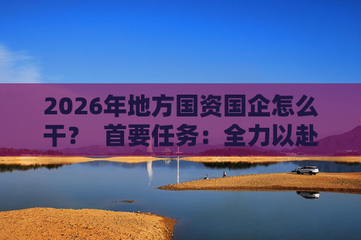 2026年地方国资国企怎么干？  首要任务：全力以赴稳经营、提质效