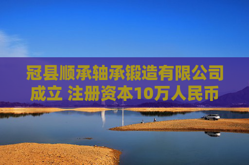 冠县顺承轴承锻造有限公司成立 注册资本10万人民币