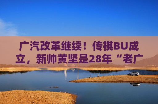 广汽改革继续！传祺BU成立，新帅黄坚是28年“老广汽”
