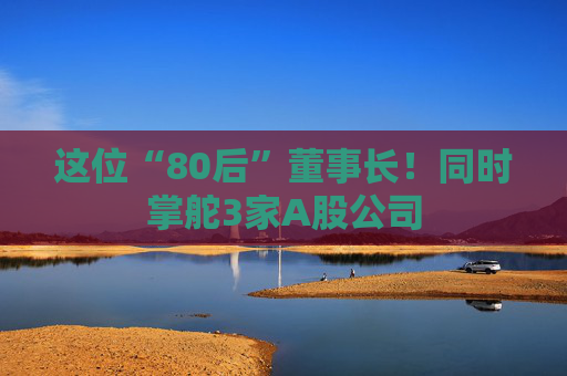 这位“80后”董事长！同时掌舵3家A股公司