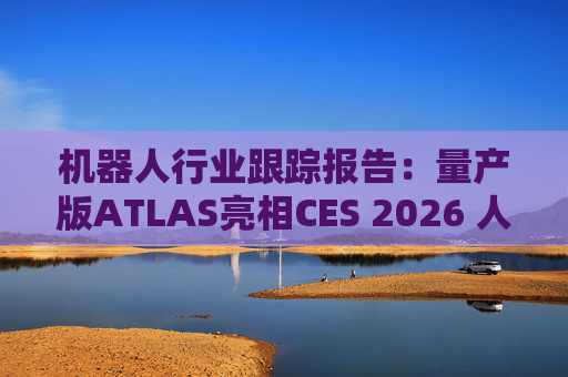 机器人行业跟踪报告：量产版ATLAS亮相CES 2026 人形机器人产业发展持续加速