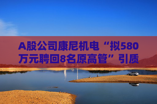 A股公司康尼机电“拟580万元聘回8名原高管”引质疑！最新回应：3人放弃领薪！