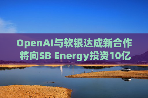 OpenAI与软银达成新合作 将向SB Energy投资10亿美元