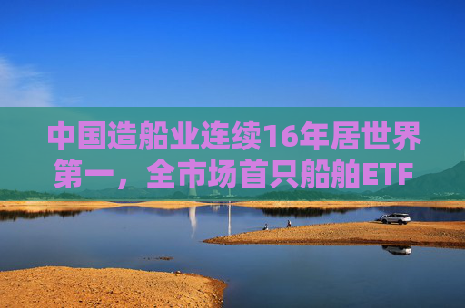中国造船业连续16年居世界第一,全市场首只船舶ETF正式启航 第1张 中国造船业连续16年居世界第一,全市场首只船舶ETF正式启航 第1张