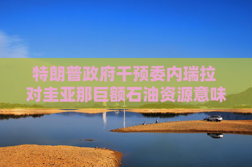 特朗普政府干预委内瑞拉 对圭亚那巨额石油资源意味着什么