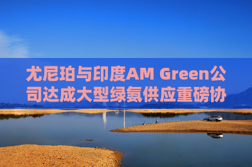 尤尼珀与印度AM Green公司达成大型绿氨供应重磅协议