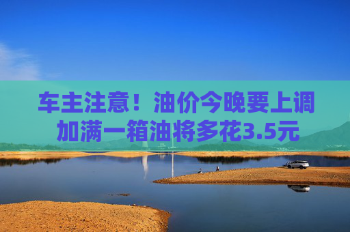 车主注意！油价今晚要上调 加满一箱油将多花3.5元