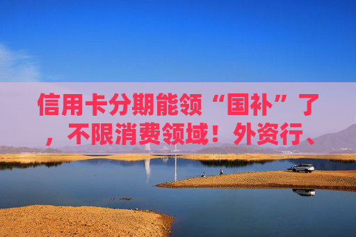 信用卡分期能领“国补”了，不限消费领域！外资行、汽车金融公司加入贴息