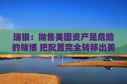 瑞银：抛售美国资产是危险的赌博 把配置完全转移出美国是不可能的