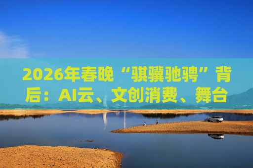 2026年春晚“骐骥驰骋”背后：AI云、文创消费、舞台科技三大主线