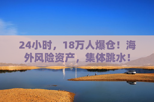 24小时，18万人爆仓！海外风险资产，集体跳水！