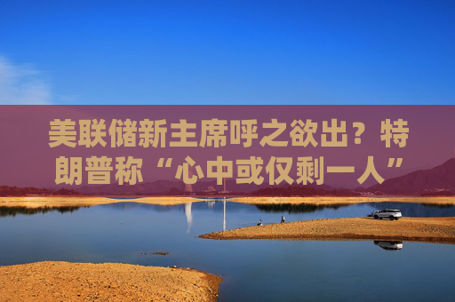 美联储新主席呼之欲出？特朗普称“心中或仅剩一人” 沃什与里德成领跑者