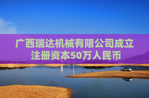 广西瑞达机械有限公司成立 注册资本50万人民币