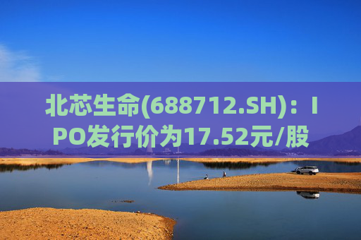 北芯生命(688712.SH)：IPO发行价为17.52元/股
