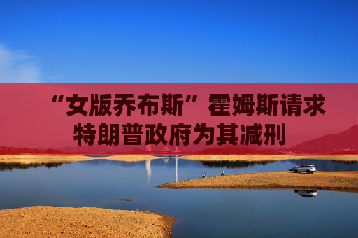 “女版乔布斯”霍姆斯请求特朗普政府为其减刑