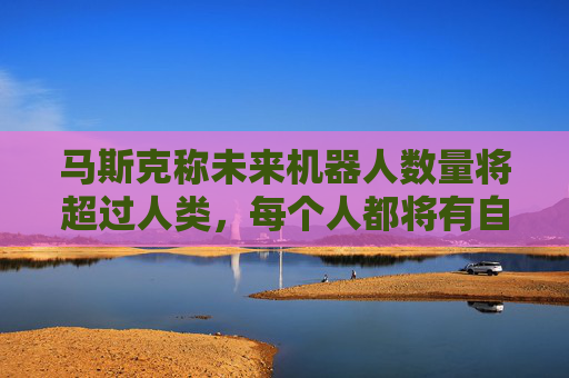 马斯克称未来机器人数量将超过人类，每个人都将有自己的机器人