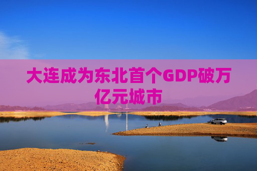 大连成为东北首个GDP破万亿元城市  第1张