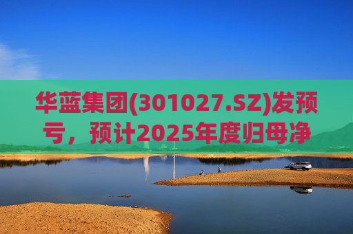 华蓝集团(301027.SZ)发预亏，预计2025年度归母净亏损2350万元至4650万元