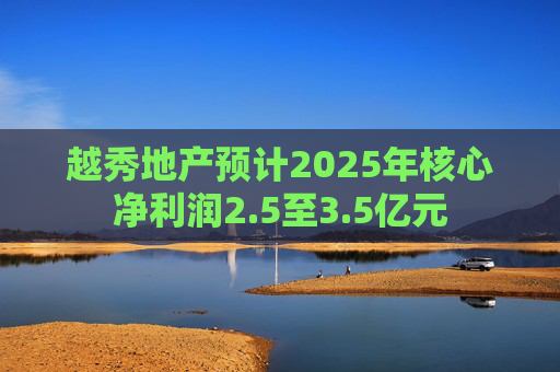 越秀地产预计2025年核心净利润2.5至3.5亿元