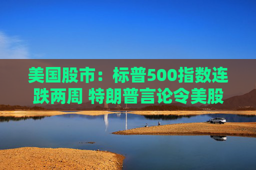 美国股市：标普500指数连跌两周 特朗普言论令美股坐上“过山车”