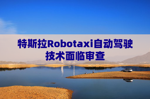 特斯拉Robotaxi自动驾驶技术面临审查