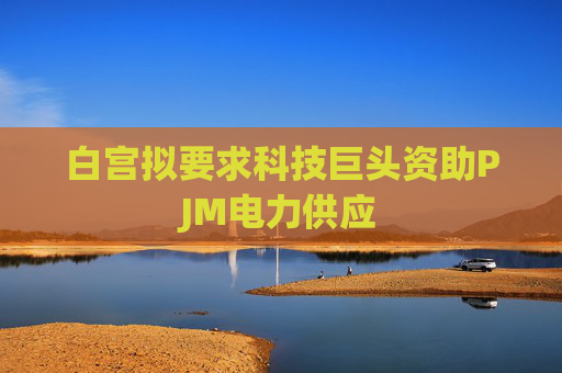 白宫拟要求科技巨头资助PJM电力供应