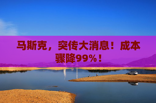 马斯克，突传大消息！成本骤降99%！