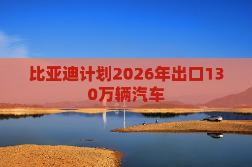 比亚迪计划2026年出口130万辆汽车