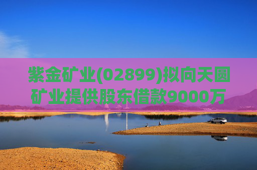 紫金矿业(02899)拟向天圆矿业提供股东借款9000万元  第1张