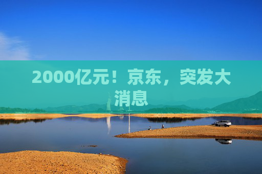 2000亿元！京东，突发大消息