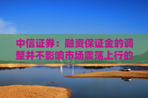 中信证券:融资保证金的调整并不影响市场震荡上行的大方向