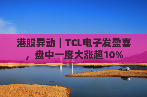港股异动｜TCL电子发盈喜，盘中一度大涨超10%