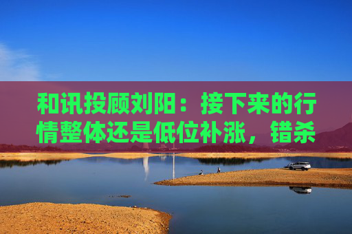 和讯投顾刘阳：接下来的行情整体还是低位补涨，错杀修复