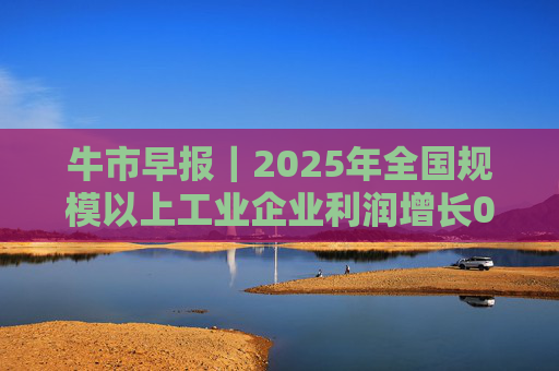牛市早报｜2025年全国规模以上工业企业利润增长0.6%