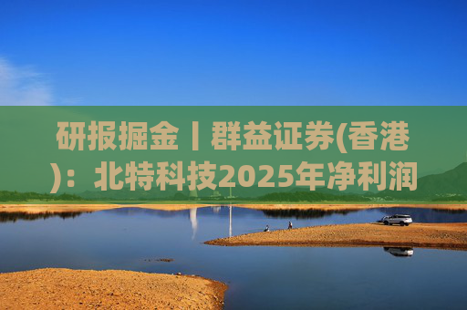 研报掘金丨群益证券(香港)：北特科技2025年净利润大幅增长，予“买进”建议