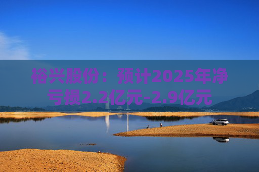 裕兴股份：预计2025年净亏损2.2亿元-2.9亿元