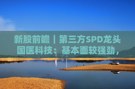 新股前瞻｜第三方SPD龙头国医科技：基本面较强劲，早期投资者浮盈已翻翻