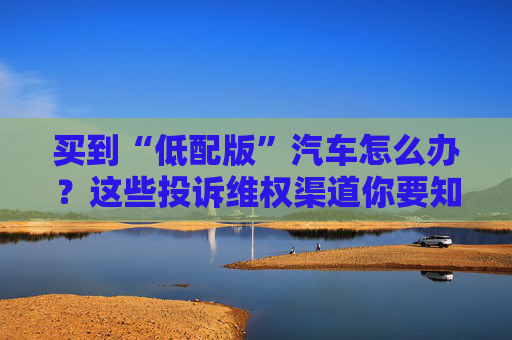 买到“低配版”汽车怎么办？这些投诉维权渠道你要知道