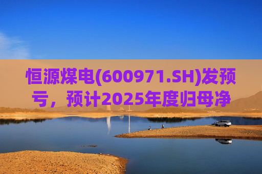 恒源煤电(600971.SH)发预亏，预计2025年度归母净亏损1.9亿元-2.6亿元