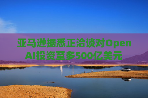 亚马逊据悉正洽谈对OpenAI投资至多500亿美元