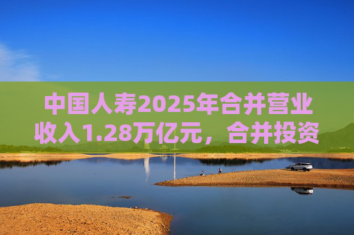 中国人寿2025年合并营业收入1.28万亿元，合并投资收益4011亿元  第1张