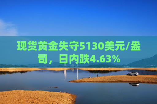 现货黄金失守5130美元/盎司，日内跌4.63%