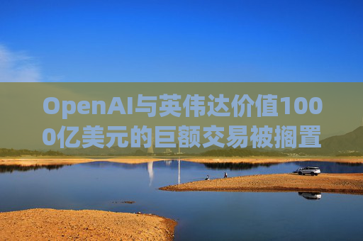 OpenAI与英伟达价值1000亿美元的巨额交易被搁置