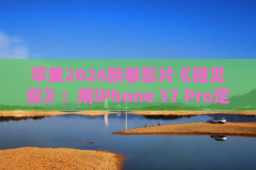 苹果2026新春影片《碰见你》：用iPhone 17 Pro定格温柔年味