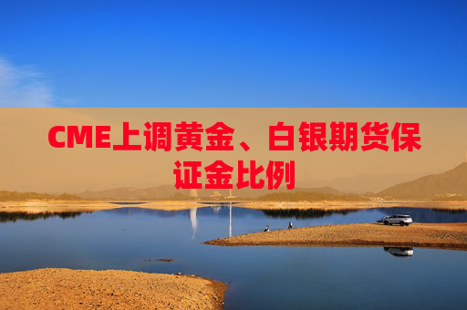 CME上调黄金、白银期货保证金比例