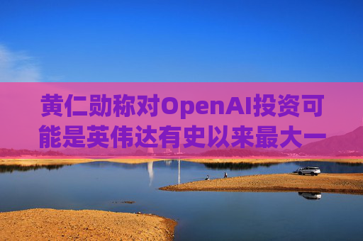 黄仁勋称对OpenAI投资可能是英伟达有史以来最大一笔